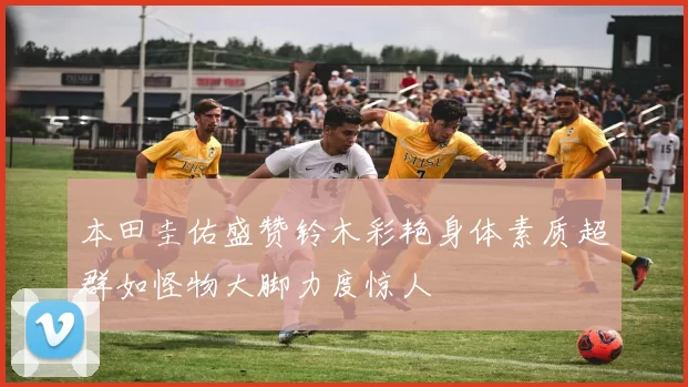 本田圭佑盛赞铃木彩艳身体素质超群如怪物大脚力度惊人
